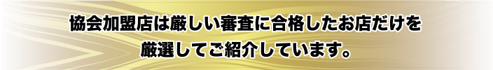 協会加盟店は厳しい審査に合格したお店だけを厳選してご紹介しています。